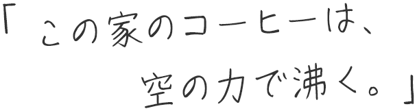 「この家のコーヒーは、空の力で沸く。」