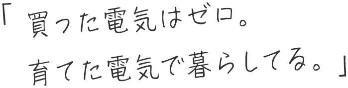 「買った電気はゼロ。育てた電気で暮らしてる。」
